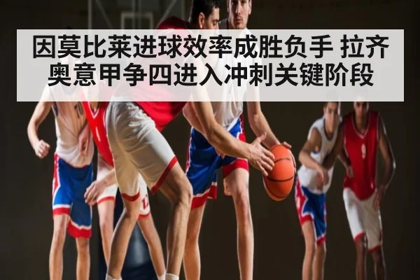 因莫比莱进球效率成胜负手 拉齐奥意甲争四进入冲刺关键阶段
